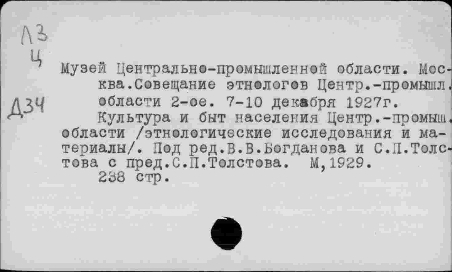 ﻿Лі
ц
дзч
Музей Центрально-промышленной области. Мос. ква.Совещание этнологов Центр.-промышл области 2-ое. 7-10 декабря 1927г.
Культура и быт населения Центр.-промыш области /этнологические исследования и материалы/. Под ред.В.В.Богданова и С.П.Толе това с пред.С.П.Толстова. М,1929.
228 стр.